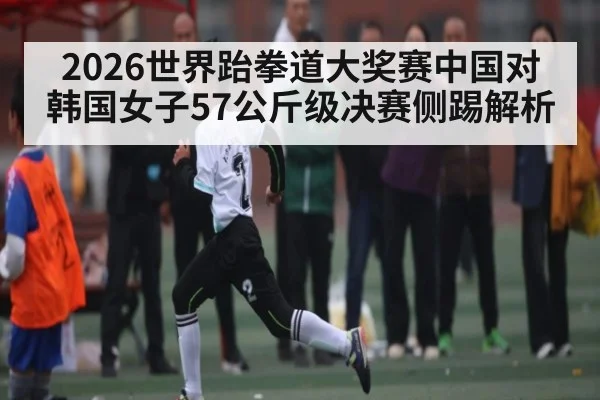 2026世界跆拳道大奖赛中国对韩国女子57公斤级决赛侧踢解析 - cc7c7.app